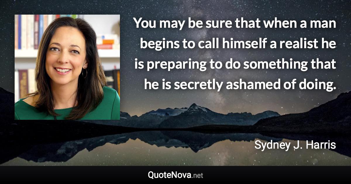 You may be sure that when a man begins to call himself a realist he is preparing to do something that he is secretly ashamed of doing. - Sydney J. Harris quote