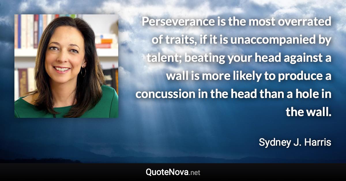 Perseverance is the most overrated of traits, if it is unaccompanied by talent; beating your head against a wall is more likely to produce a concussion in the head than a hole in the wall. - Sydney J. Harris quote