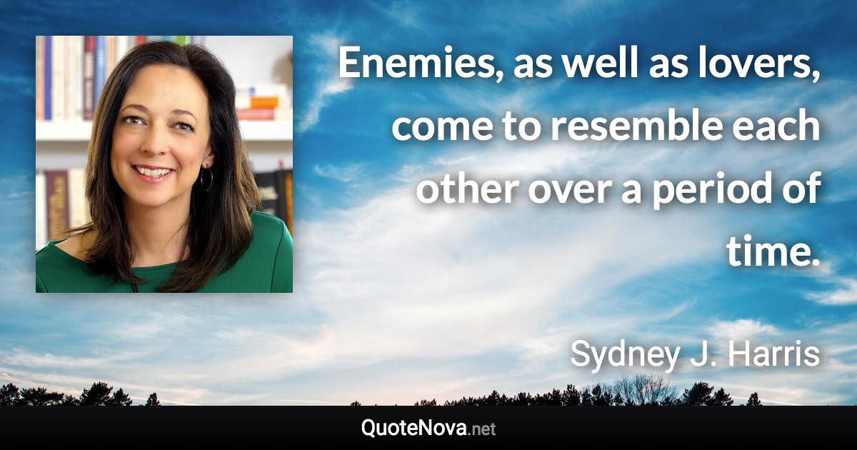 Enemies, as well as lovers, come to resemble each other over a period of time. - Sydney J. Harris quote