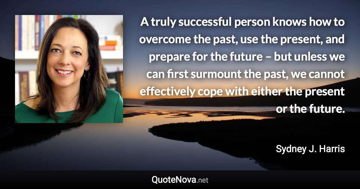 A truly successful person knows how to overcome the past, use the present, and prepare for the future – but unless we can first surmount the past, we cannot effectively cope with either the present or the future. - Sydney J. Harris quote