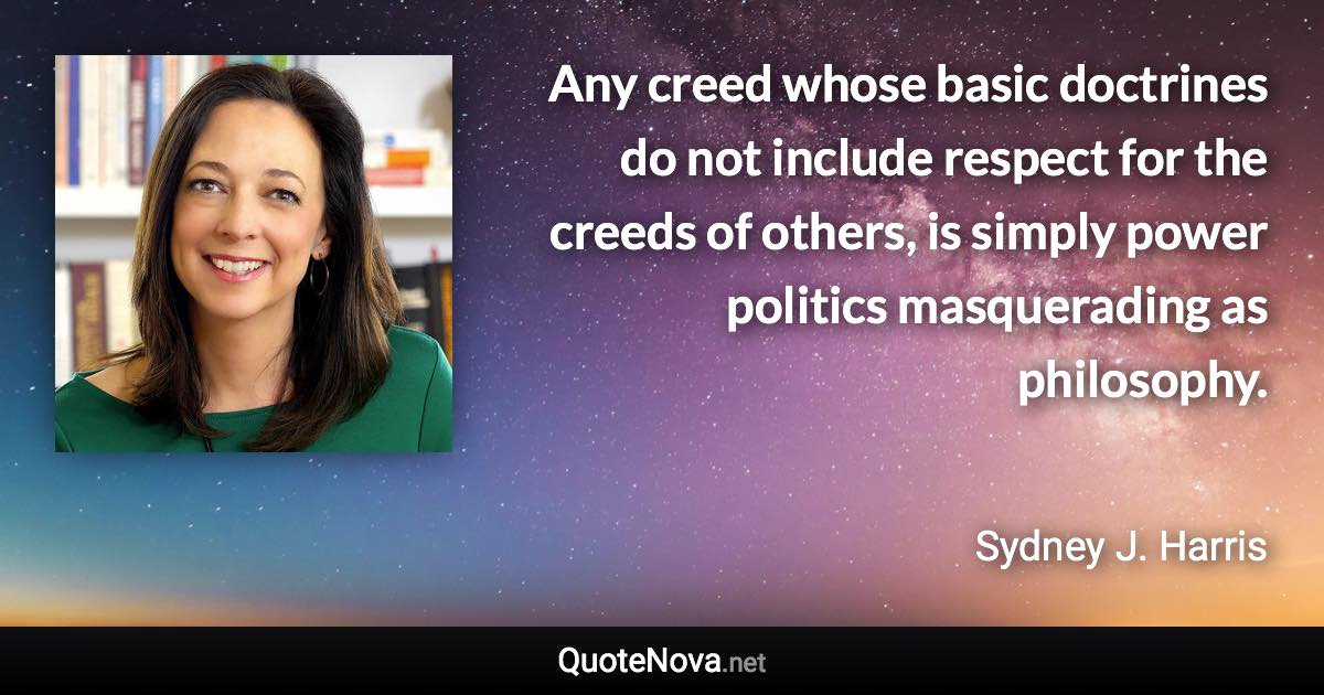 Any creed whose basic doctrines do not include respect for the creeds of others, is simply power politics masquerading as philosophy. - Sydney J. Harris quote