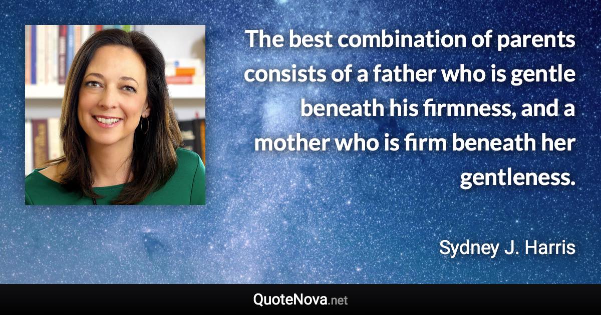The best combination of parents consists of a father who is gentle beneath his firmness, and a mother who is firm beneath her gentleness. - Sydney J. Harris quote