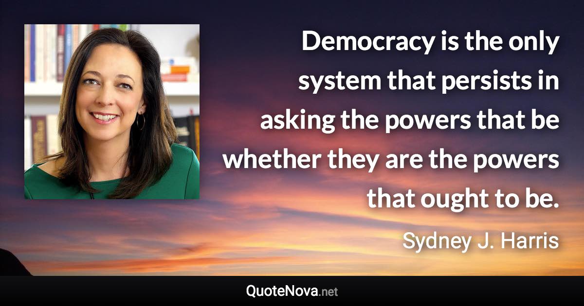 Democracy is the only system that persists in asking the powers that be whether they are the powers that ought to be. - Sydney J. Harris quote