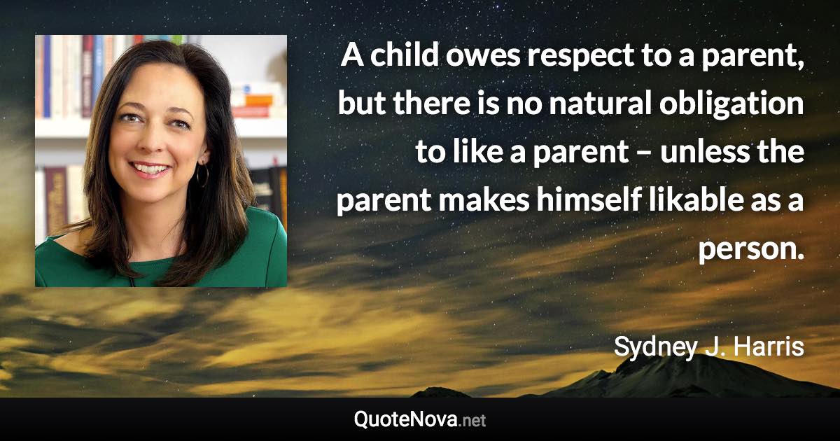A child owes respect to a parent, but there is no natural obligation to like a parent – unless the parent makes himself likable as a person. - Sydney J. Harris quote