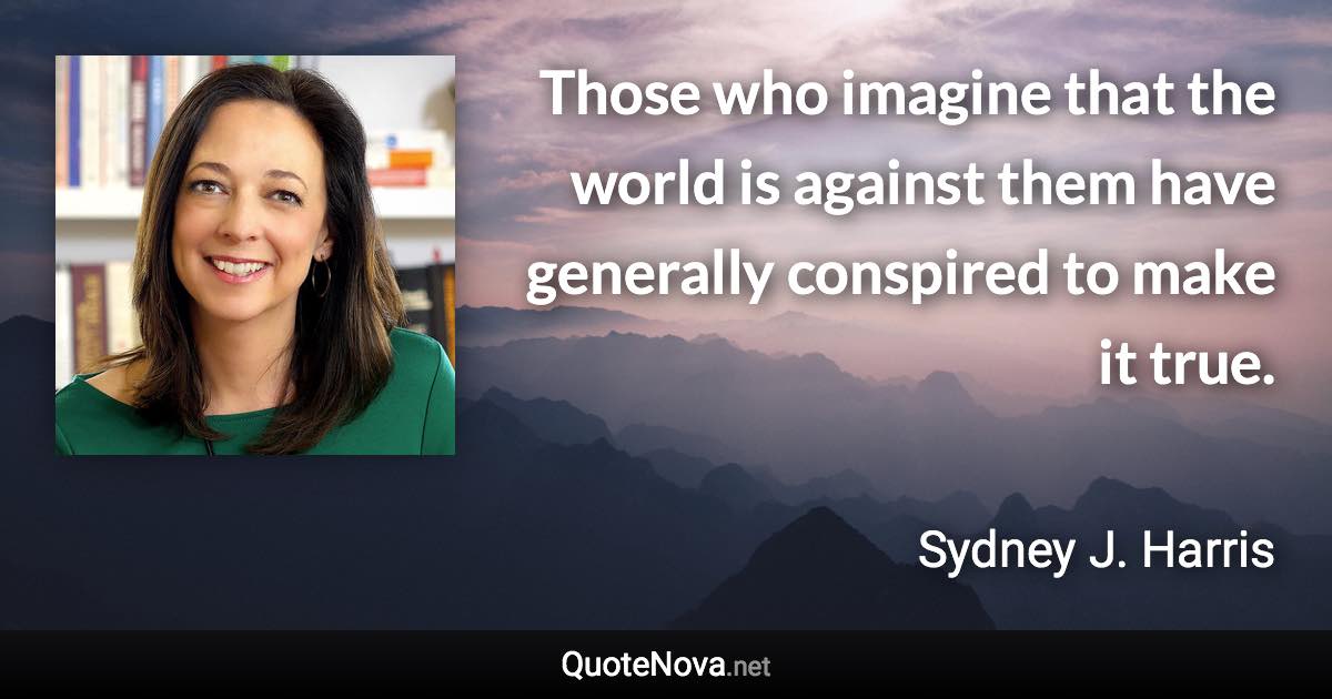 Those who imagine that the world is against them have generally conspired to make it true. - Sydney J. Harris quote