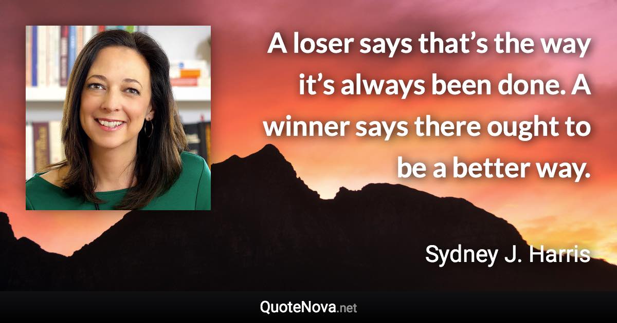 A loser says that’s the way it’s always been done. A winner says there ought to be a better way. - Sydney J. Harris quote