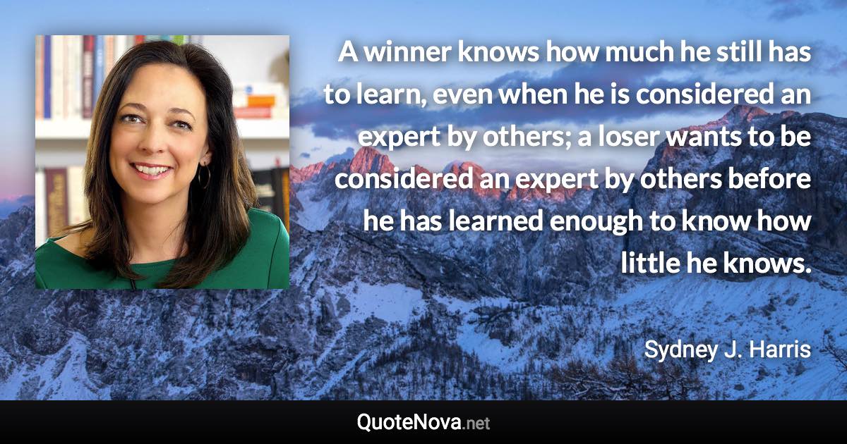 A winner knows how much he still has to learn, even when he is considered an expert by others; a loser wants to be considered an expert by others before he has learned enough to know how little he knows. - Sydney J. Harris quote