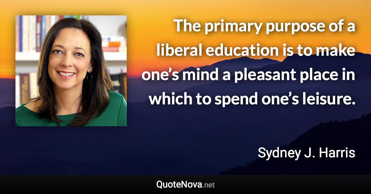 The primary purpose of a liberal education is to make one’s mind a pleasant place in which to spend one’s leisure. - Sydney J. Harris quote