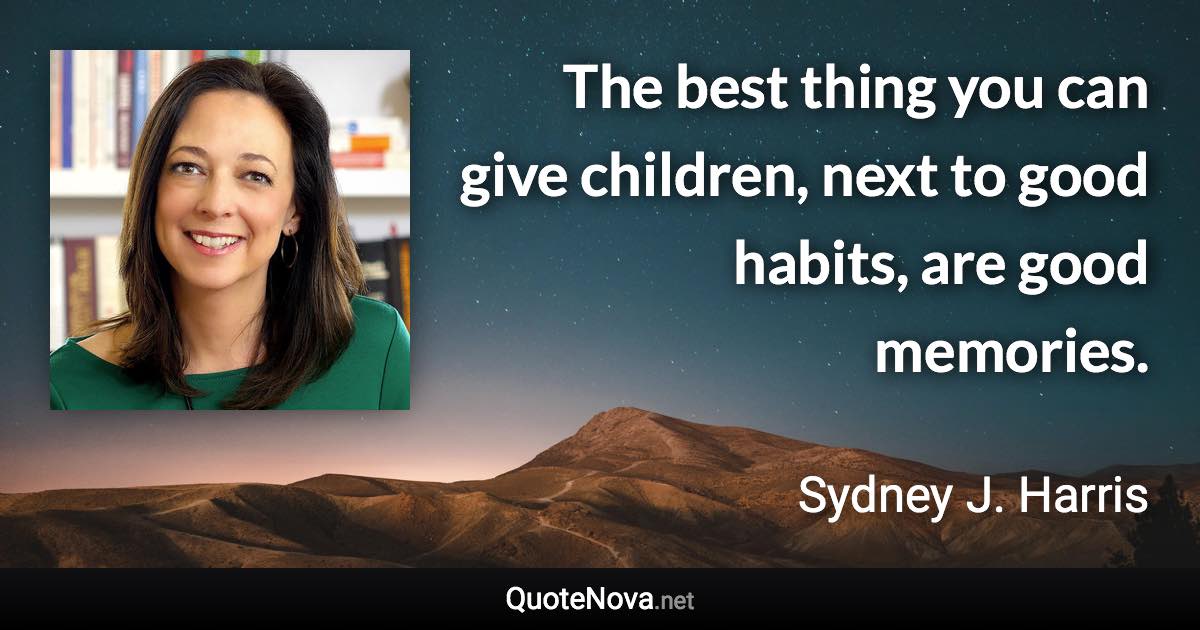The best thing you can give children, next to good habits, are good memories. - Sydney J. Harris quote