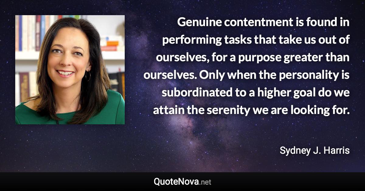 Genuine contentment is found in performing tasks that take us out of ourselves, for a purpose greater than ourselves. Only when the personality is subordinated to a higher goal do we attain the serenity we are looking for. - Sydney J. Harris quote