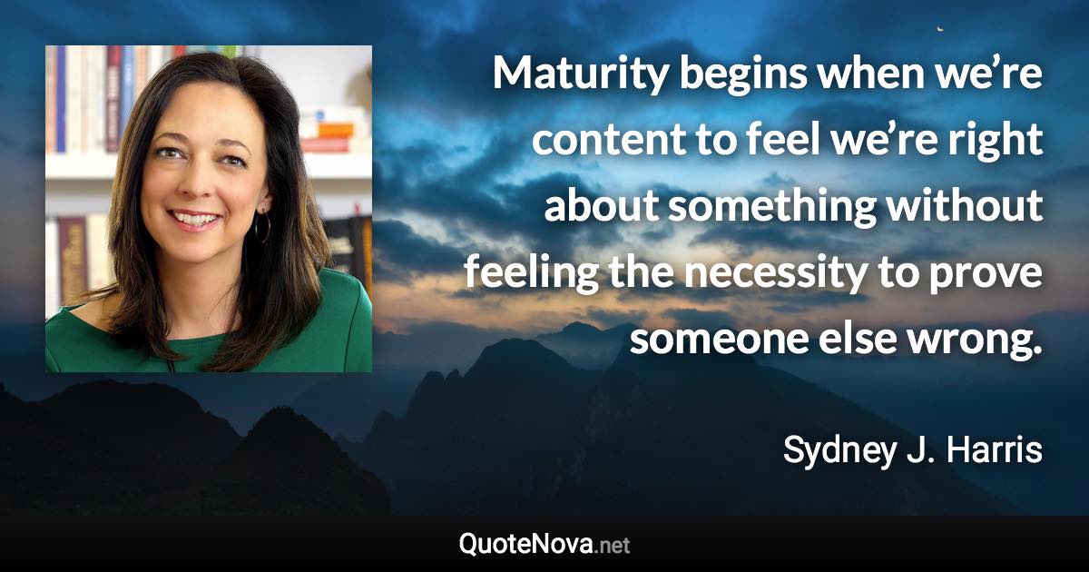 Maturity begins when we’re content to feel we’re right about something without feeling the necessity to prove someone else wrong. - Sydney J. Harris quote