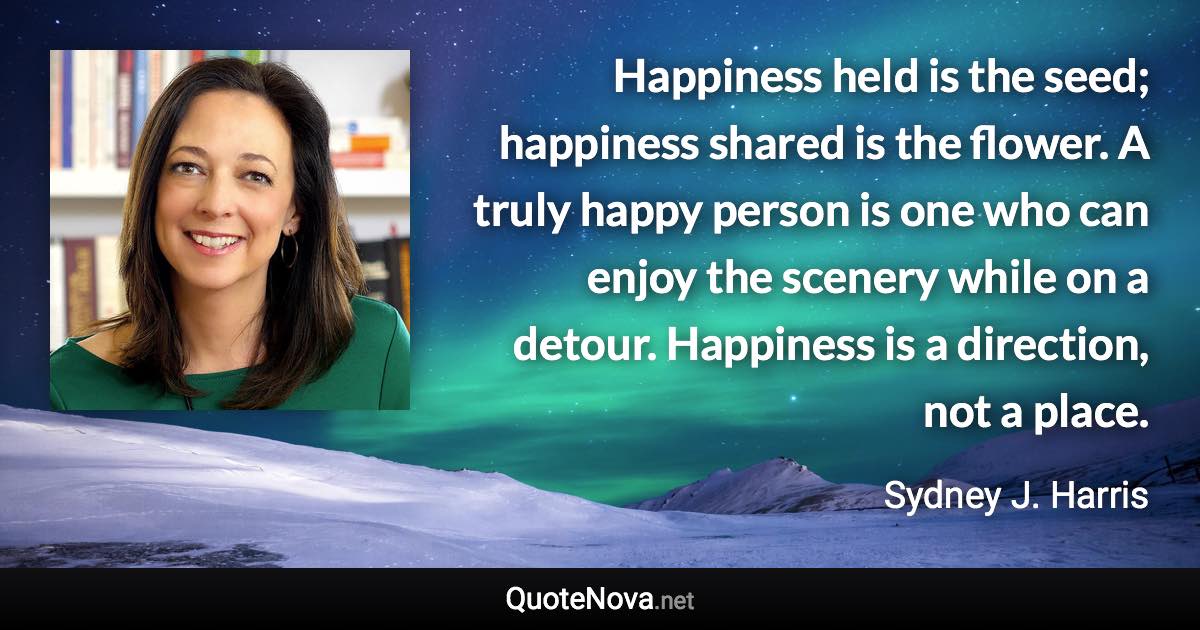 Happiness held is the seed; happiness shared is the flower. A truly happy person is one who can enjoy the scenery while on a detour. Happiness is a direction, not a place. - Sydney J. Harris quote