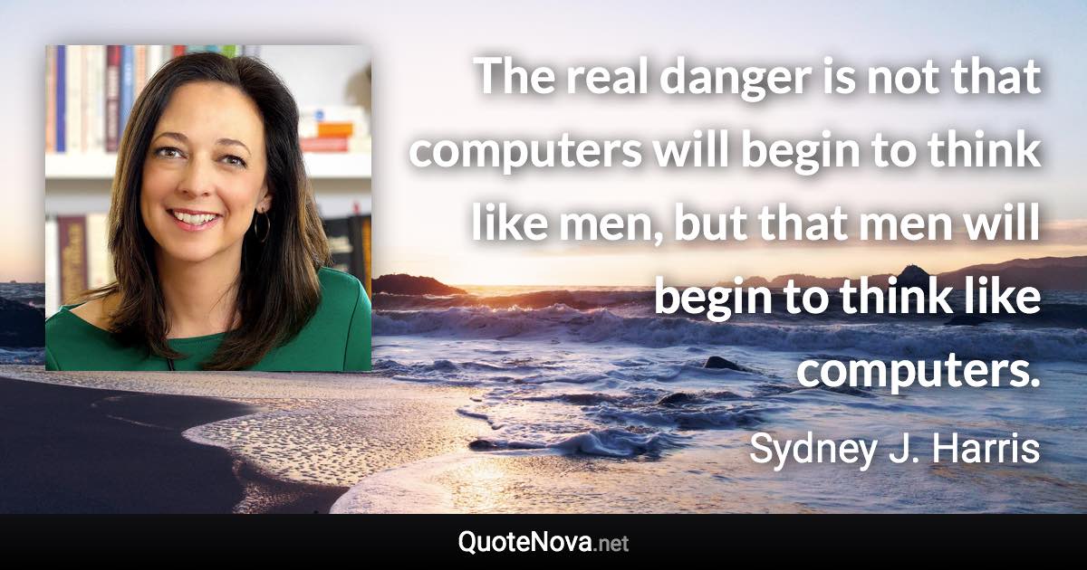 The real danger is not that computers will begin to think like men, but that men will begin to think like computers. - Sydney J. Harris quote