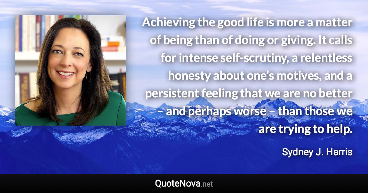 Achieving the good life is more a matter of being than of doing or giving. It calls for intense self-scrutiny, a relentless honesty about one’s motives, and a persistent feeling that we are no better – and perhaps worse – than those we are trying to help. - Sydney J. Harris quote