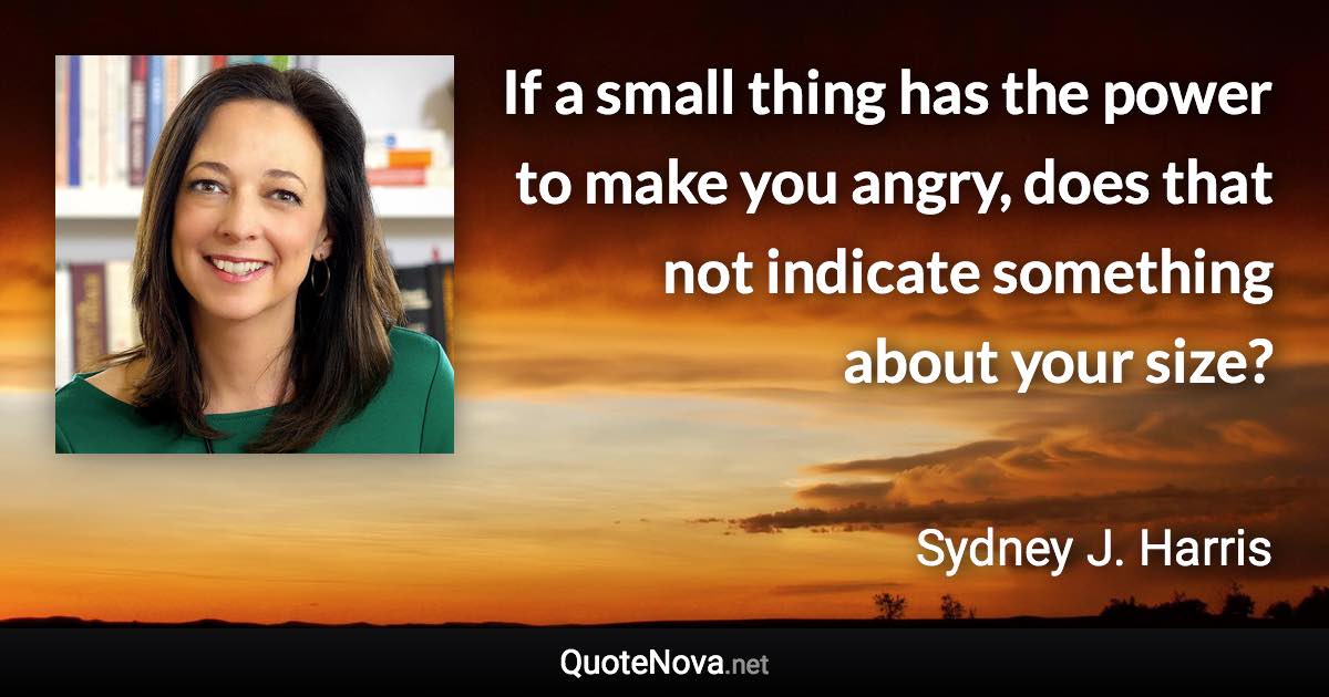 If a small thing has the power to make you angry, does that not indicate something about your size? - Sydney J. Harris quote