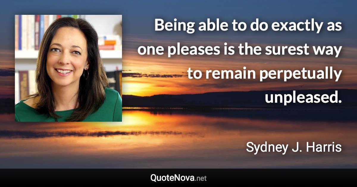 Being able to do exactly as one pleases is the surest way to remain perpetually unpleased. - Sydney J. Harris quote