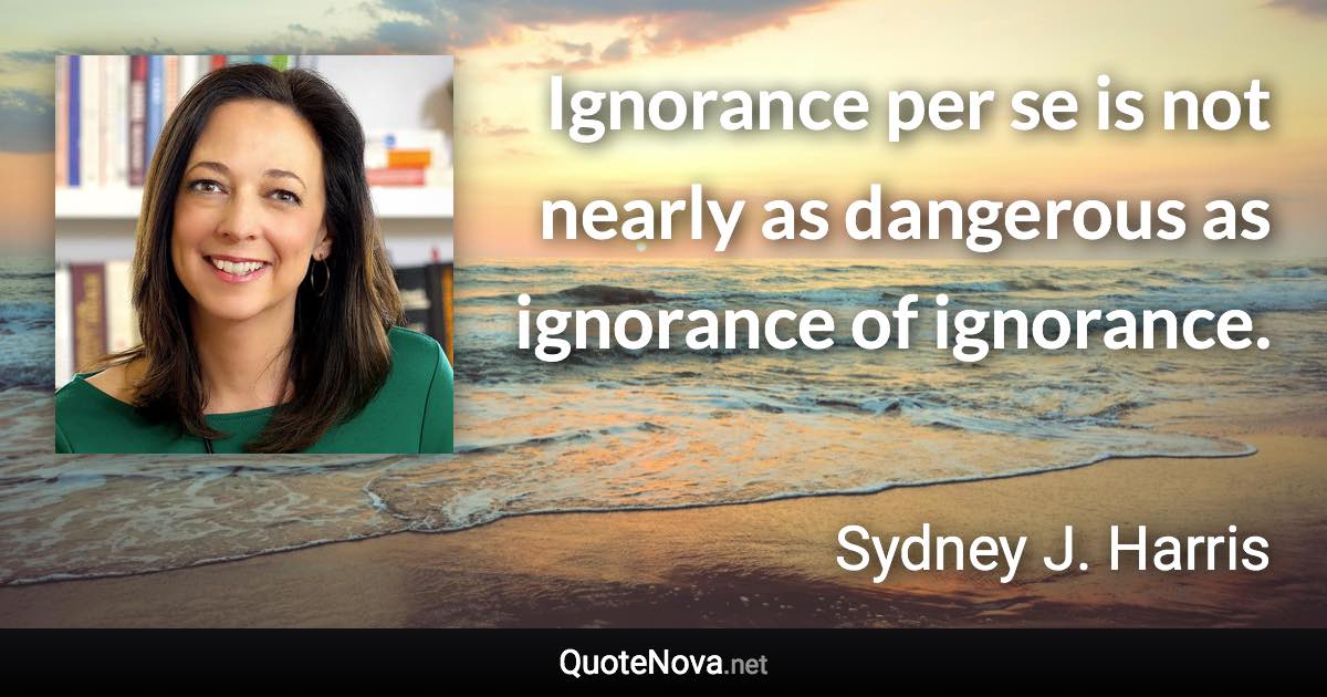 Ignorance per se is not nearly as dangerous as ignorance of ignorance. - Sydney J. Harris quote