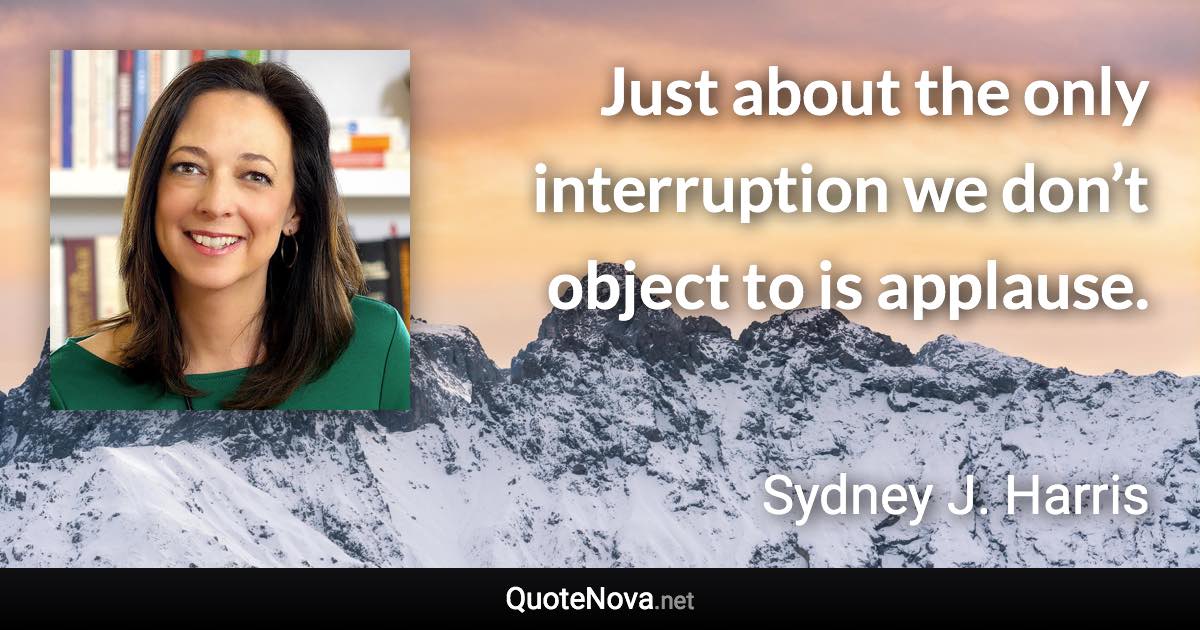 Just about the only interruption we don’t object to is applause. - Sydney J. Harris quote