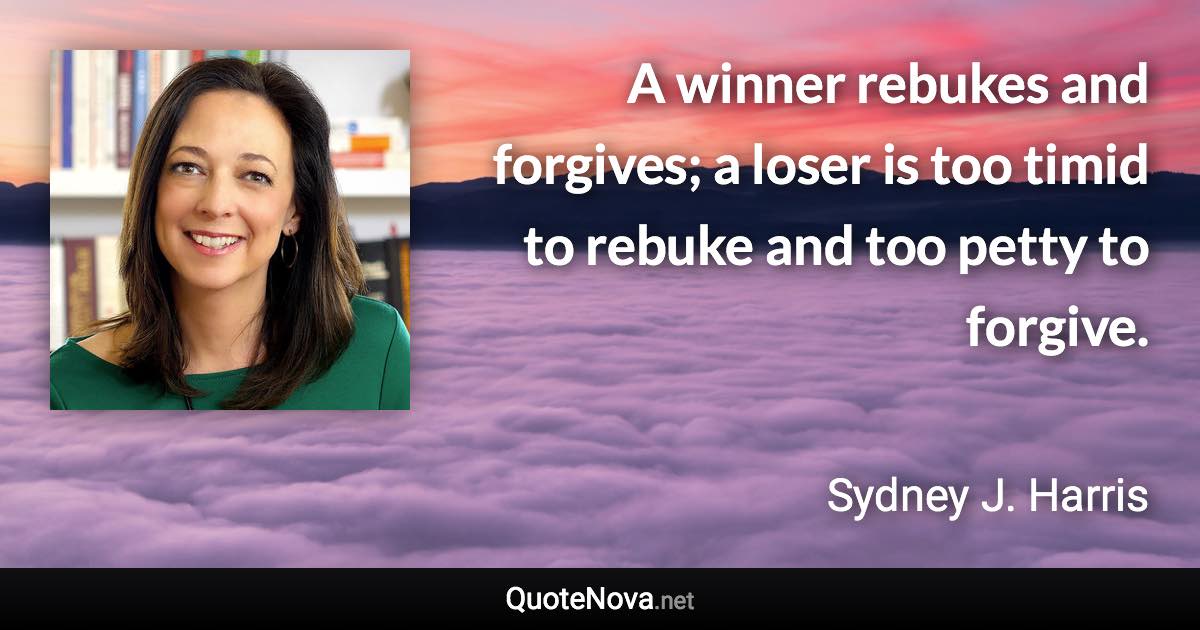 A winner rebukes and forgives; a loser is too timid to rebuke and too petty to forgive. - Sydney J. Harris quote