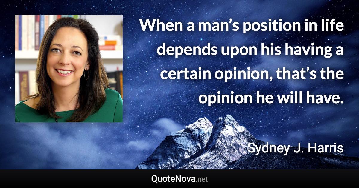 When a man’s position in life depends upon his having a certain opinion, that’s the opinion he will have. - Sydney J. Harris quote