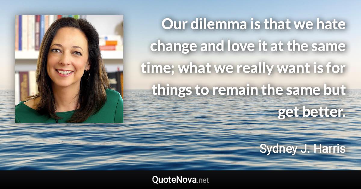 Our dilemma is that we hate change and love it at the same time; what we really want is for things to remain the same but get better. - Sydney J. Harris quote