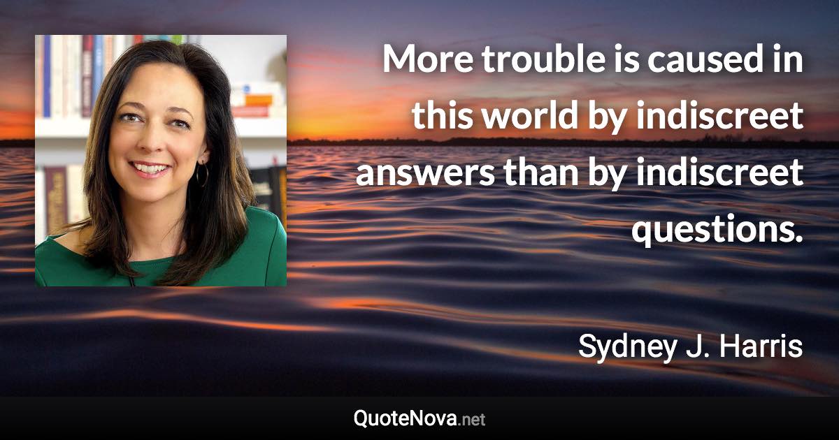 More trouble is caused in this world by indiscreet answers than by indiscreet questions. - Sydney J. Harris quote