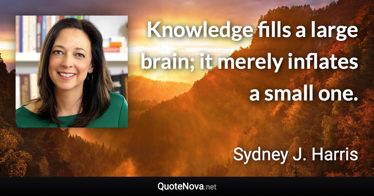 Knowledge fills a large brain; it merely inflates a small one. - Sydney J. Harris quote
