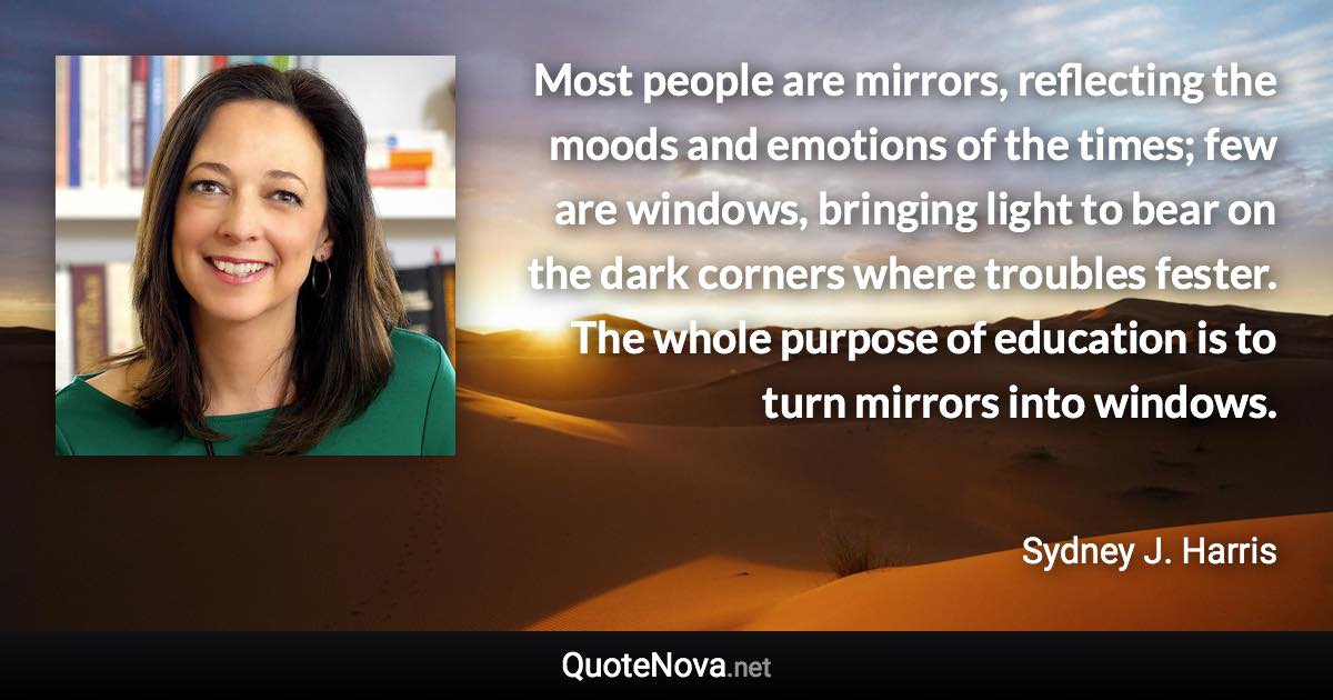 Most people are mirrors, reflecting the moods and emotions of the times; few are windows, bringing light to bear on the dark corners where troubles fester. The whole purpose of education is to turn mirrors into windows. - Sydney J. Harris quote
