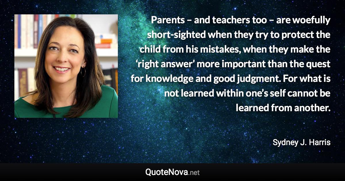 Parents – and teachers too – are woefully short-sighted when they try to protect the child from his mistakes, when they make the ‘right answer’ more important than the quest for knowledge and good judgment. For what is not learned within one’s self cannot be learned from another. - Sydney J. Harris quote