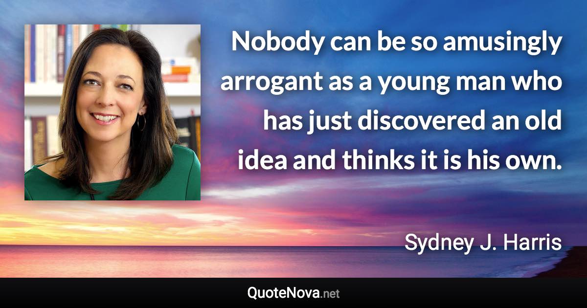 Nobody can be so amusingly arrogant as a young man who has just discovered an old idea and thinks it is his own. - Sydney J. Harris quote