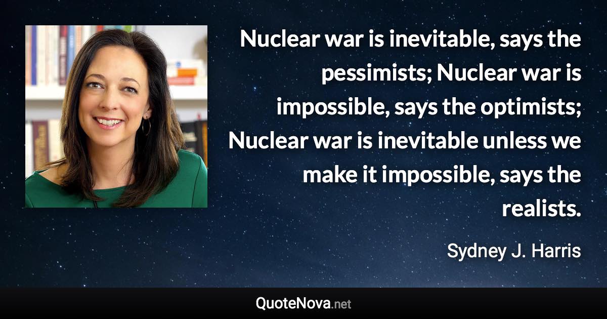 Nuclear war is inevitable, says the pessimists; Nuclear war is impossible, says the optimists; Nuclear war is inevitable unless we make it impossible, says the realists. - Sydney J. Harris quote