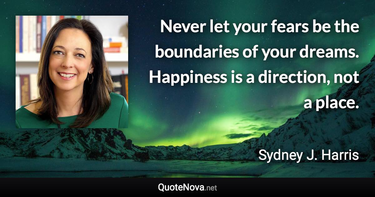 Never let your fears be the boundaries of your dreams. Happiness is a direction, not a place. - Sydney J. Harris quote