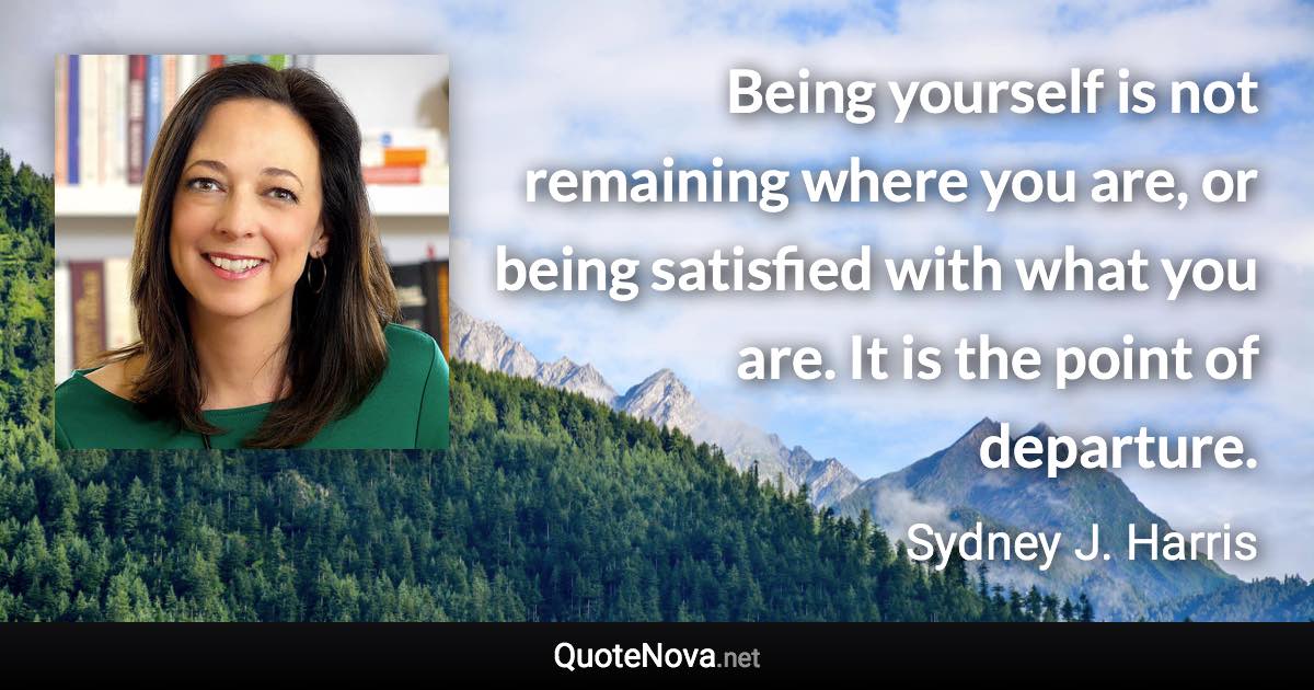 Being yourself is not remaining where you are, or being satisfied with what you are. It is the point of departure. - Sydney J. Harris quote