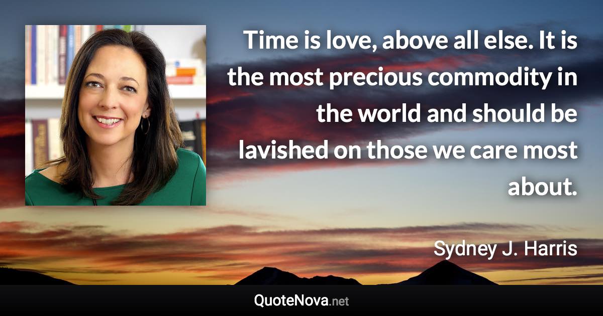 Time is love, above all else. It is the most precious commodity in the world and should be lavished on those we care most about. - Sydney J. Harris quote