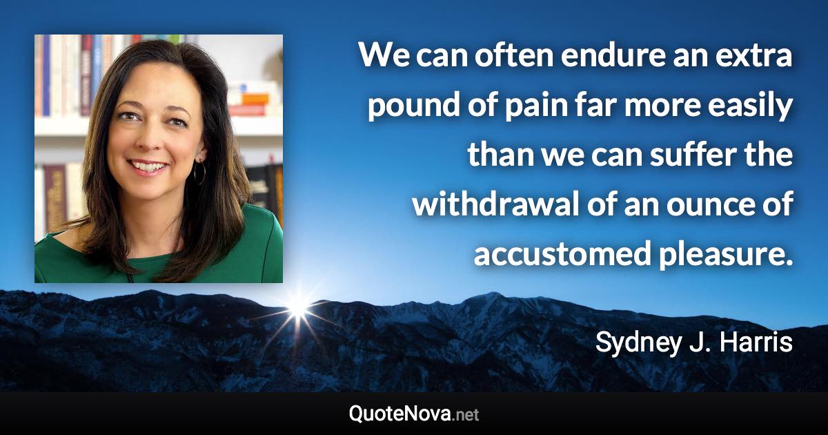 We can often endure an extra pound of pain far more easily than we can suffer the withdrawal of an ounce of accustomed pleasure. - Sydney J. Harris quote