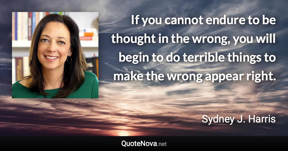 If you cannot endure to be thought in the wrong, you will begin to do terrible things to make the wrong appear right. - Sydney J. Harris quote