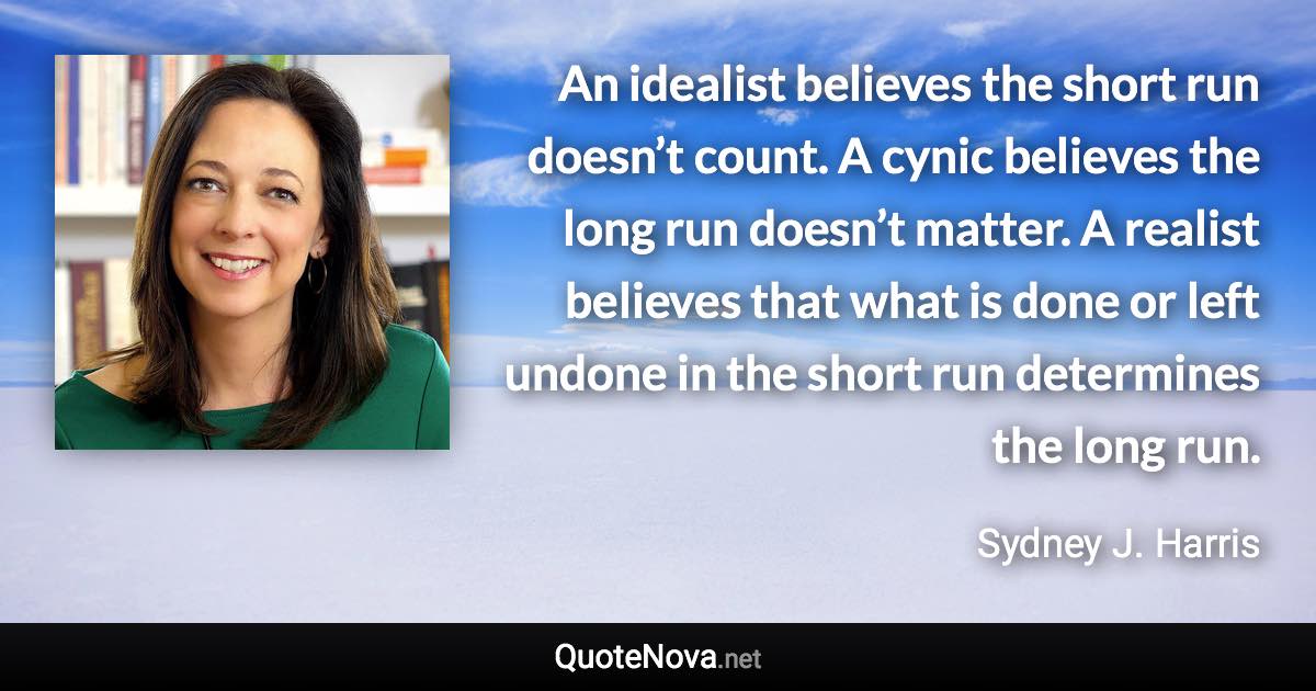 An idealist believes the short run doesn’t count. A cynic believes the long run doesn’t matter. A realist believes that what is done or left undone in the short run determines the long run. - Sydney J. Harris quote