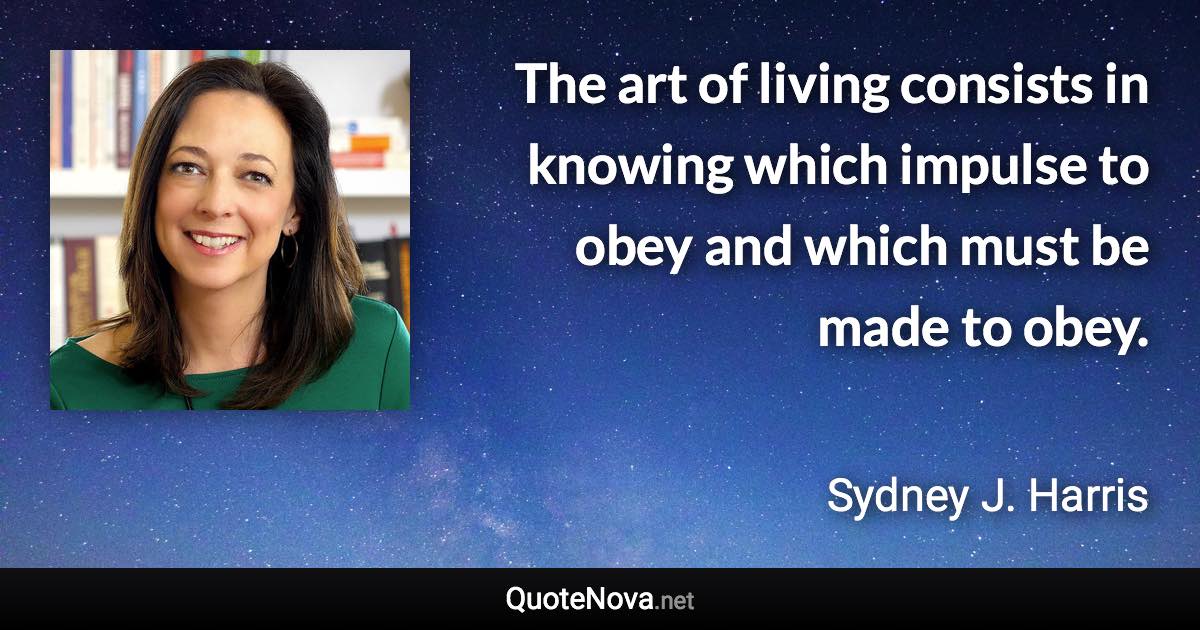 The art of living consists in knowing which impulse to obey and which must be made to obey. - Sydney J. Harris quote