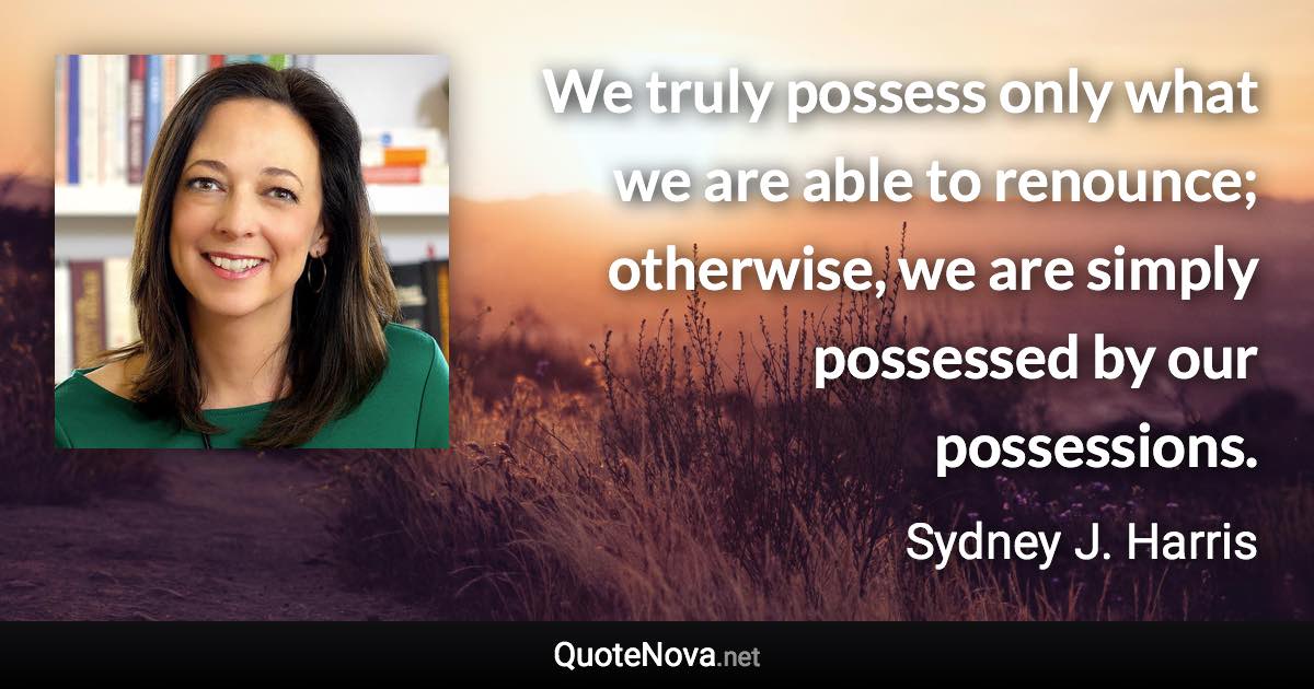 We truly possess only what we are able to renounce; otherwise, we are simply possessed by our possessions. - Sydney J. Harris quote