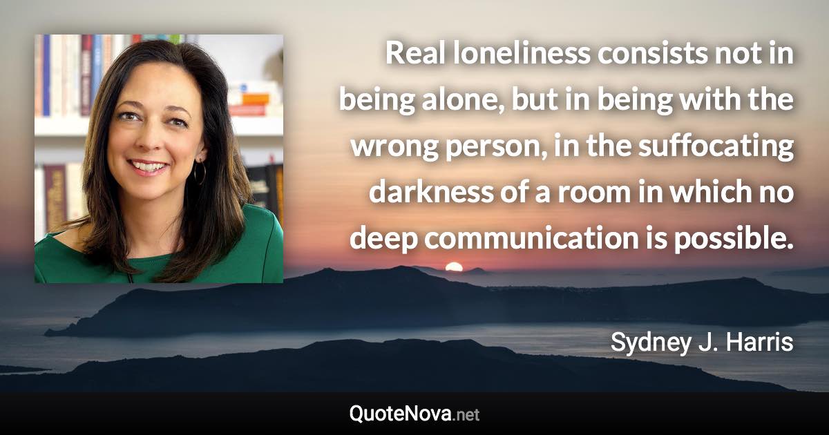 Real loneliness consists not in being alone, but in being with the wrong person, in the suffocating darkness of a room in which no deep communication is possible. - Sydney J. Harris quote