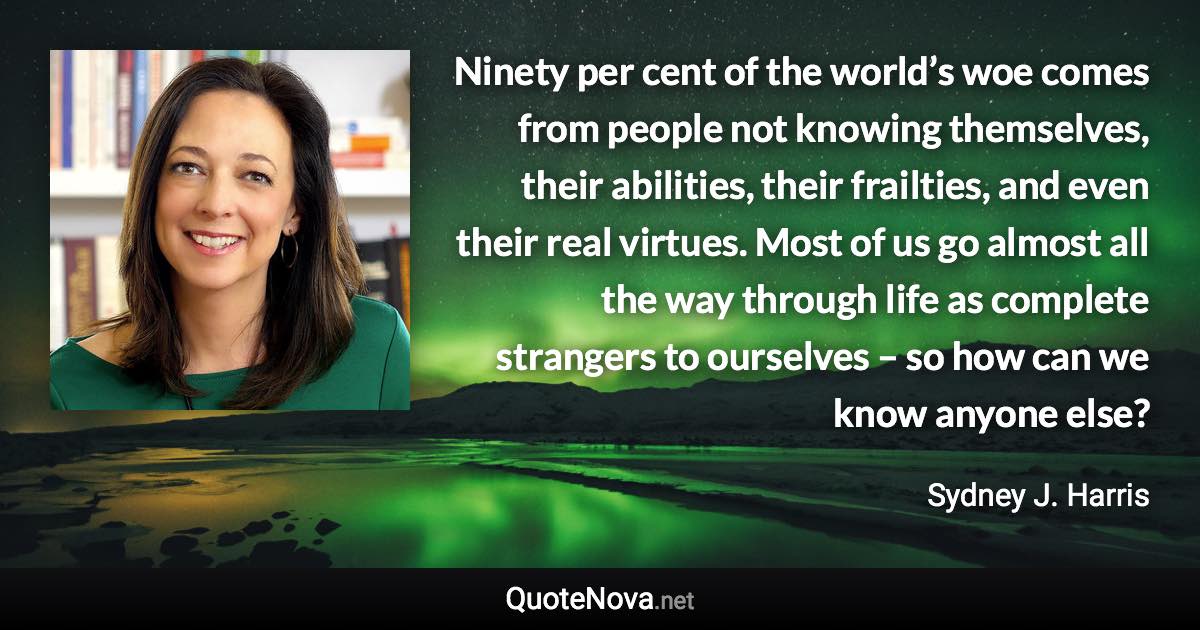 Ninety per cent of the world’s woe comes from people not knowing themselves, their abilities, their frailties, and even their real virtues. Most of us go almost all the way through life as complete strangers to ourselves – so how can we know anyone else? - Sydney J. Harris quote