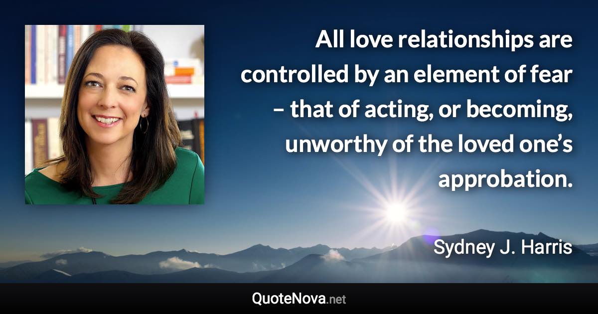 All love relationships are controlled by an element of fear – that of acting, or becoming, unworthy of the loved one’s approbation. - Sydney J. Harris quote