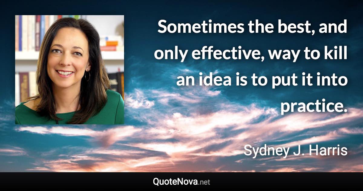 Sometimes the best, and only effective, way to kill an idea is to put it into practice. - Sydney J. Harris quote