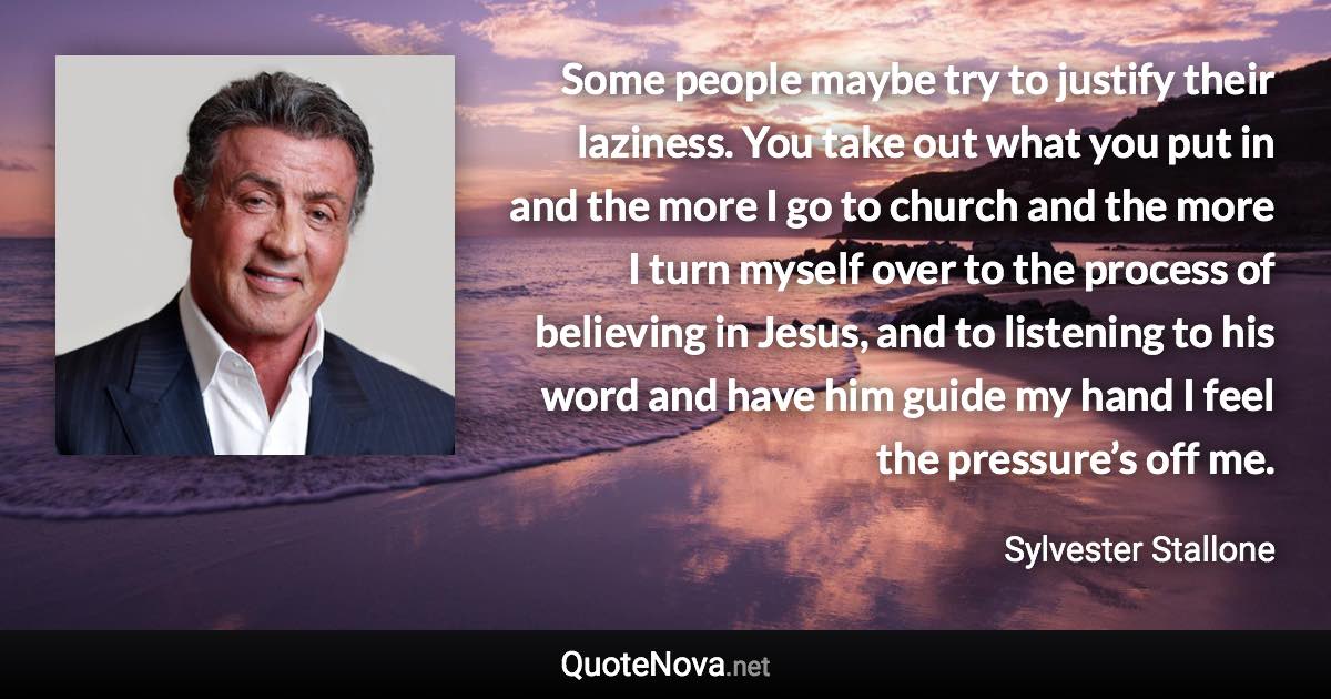 Some people maybe try to justify their laziness. You take out what you put in and the more I go to church and the more I turn myself over to the process of believing in Jesus, and to listening to his word and have him guide my hand I feel the pressure’s off me. - Sylvester Stallone quote