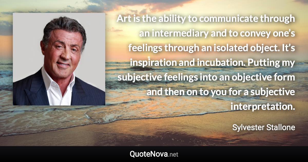 Art is the ability to communicate through an intermediary and to convey one’s feelings through an isolated object. It’s inspiration and incubation. Putting my subjective feelings into an objective form and then on to you for a subjective interpretation. - Sylvester Stallone quote