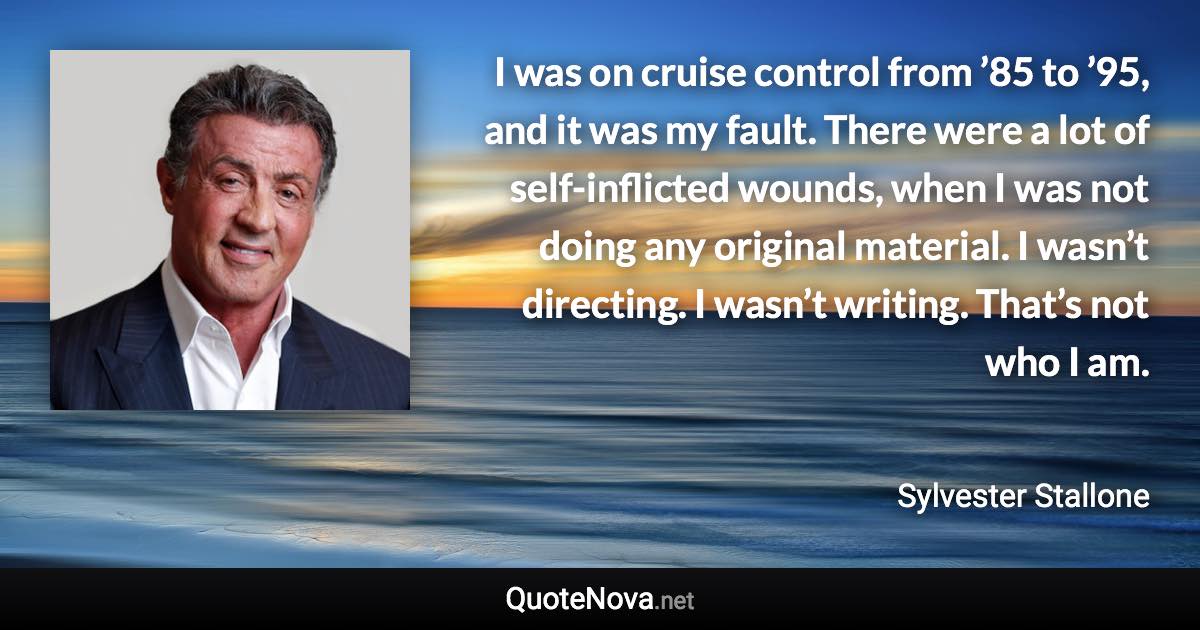 I was on cruise control from ’85 to ’95, and it was my fault. There were a lot of self-inflicted wounds, when I was not doing any original material. I wasn’t directing. I wasn’t writing. That’s not who I am. - Sylvester Stallone quote