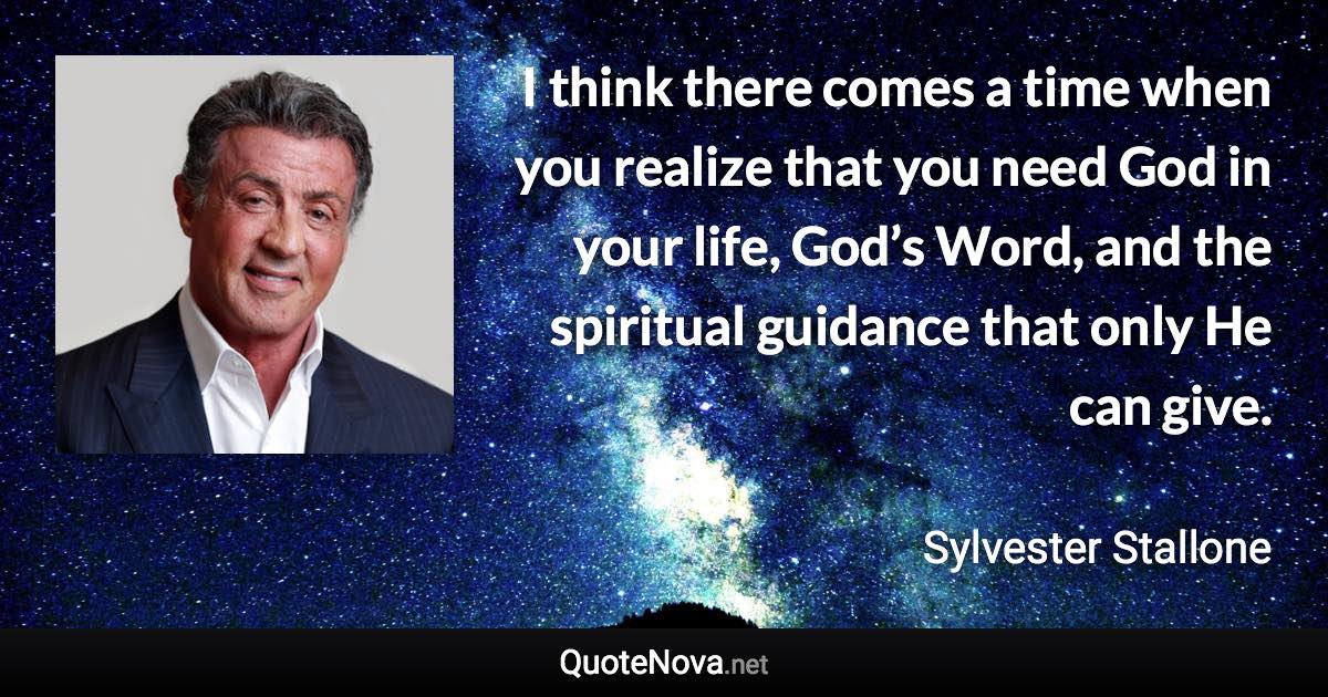 I think there comes a time when you realize that you need God in your life, God’s Word, and the spiritual guidance that only He can give. - Sylvester Stallone quote