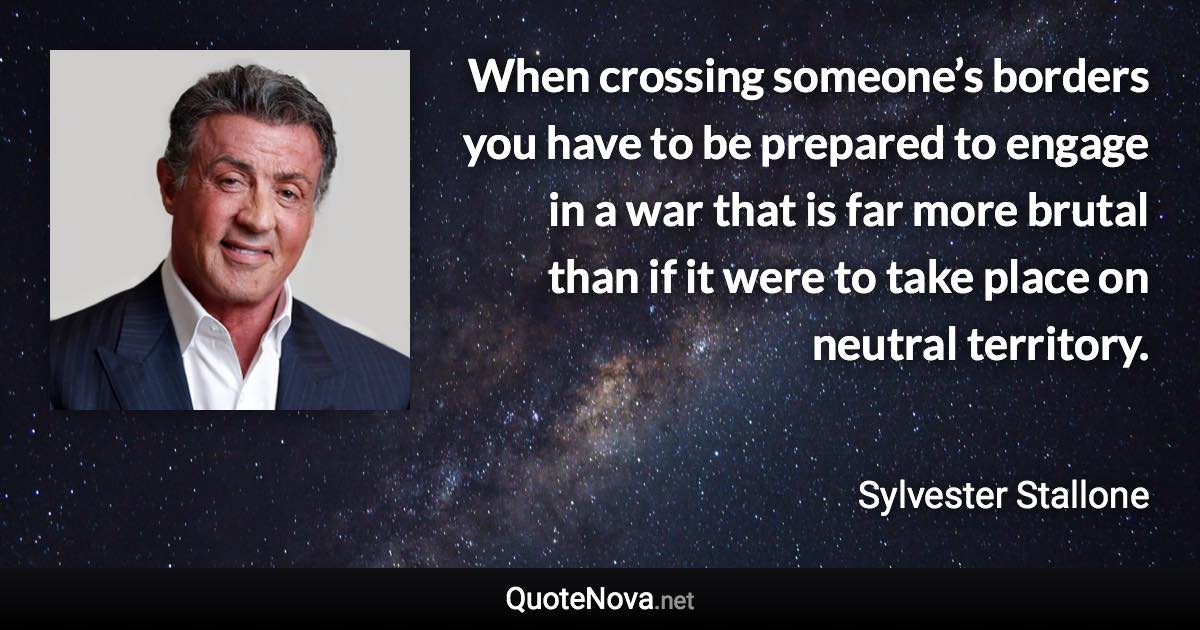 When crossing someone’s borders you have to be prepared to engage in a war that is far more brutal than if it were to take place on neutral territory. - Sylvester Stallone quote