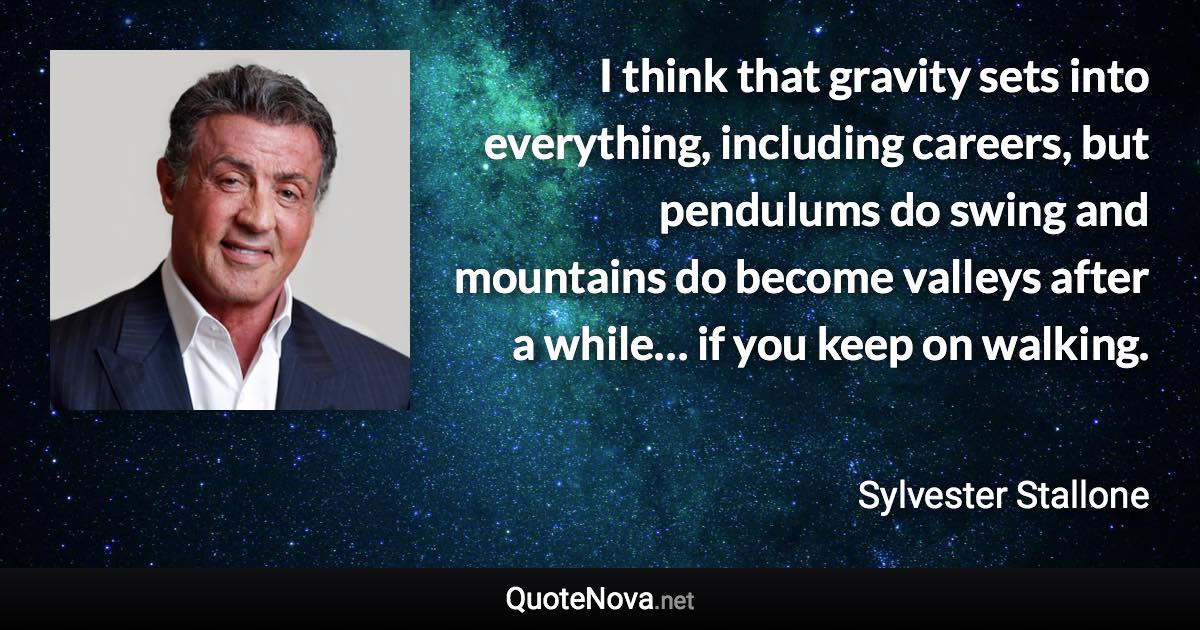 I think that gravity sets into everything, including careers, but pendulums do swing and mountains do become valleys after a while… if you keep on walking. - Sylvester Stallone quote