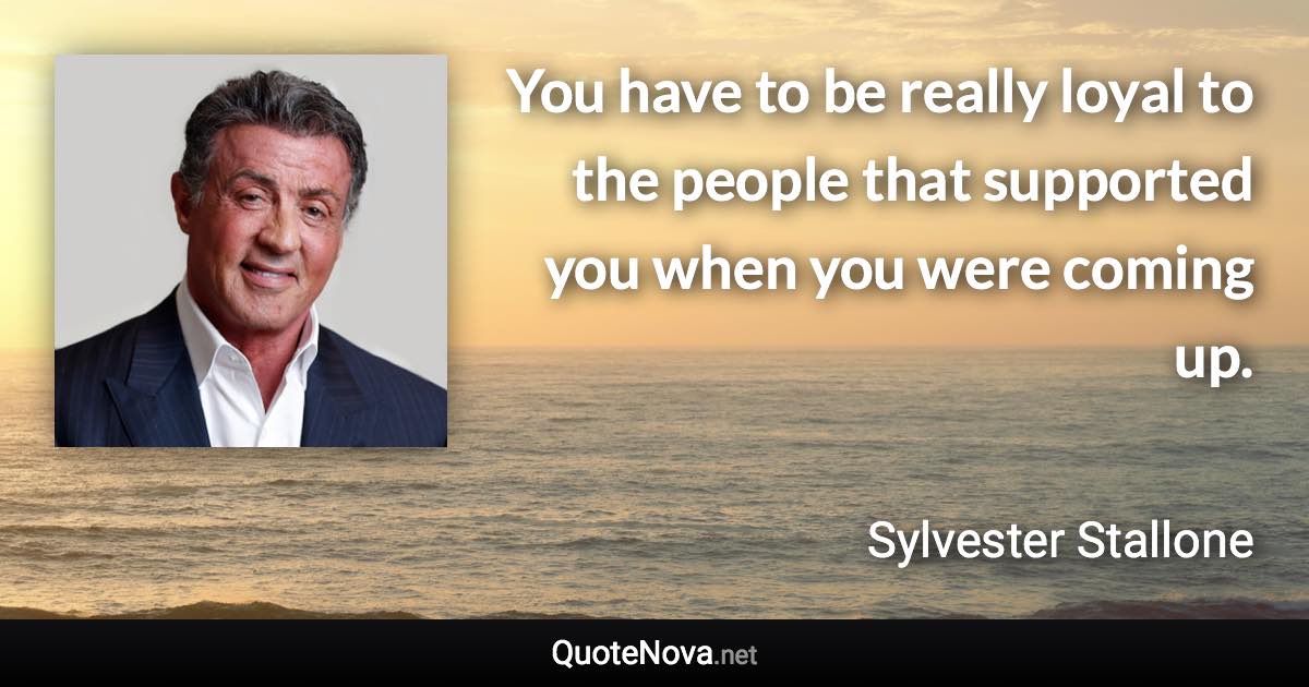 You have to be really loyal to the people that supported you when you were coming up. - Sylvester Stallone quote